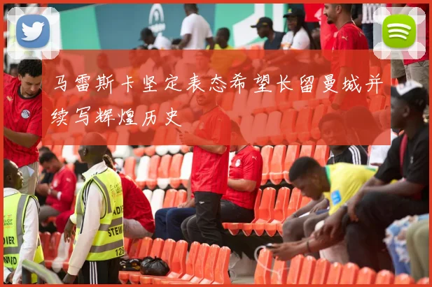 马雷斯卡坚定表态希望长留曼城并续写辉煌历史