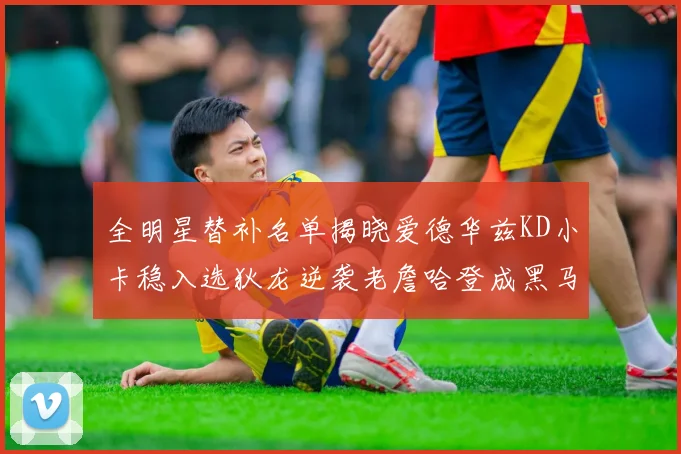 全明星替补名单揭晓爱德华兹KD小卡稳入选狄龙逆袭老詹哈登成黑马