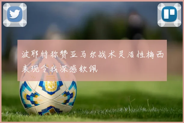 波耶特称赞亚马尔战术灵活性梅西表现令我深感钦佩