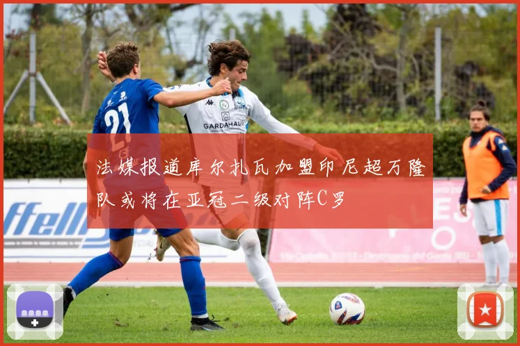 法媒报道库尔扎瓦加盟印尼超万隆队或将在亚冠二级对阵C罗