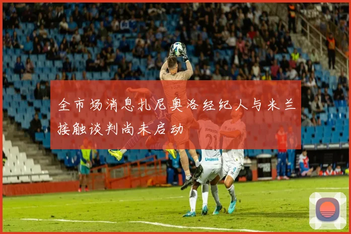 全市场消息扎尼奥洛经纪人与米兰接触谈判尚未启动