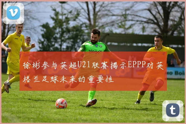 徐彬参与英超U21联赛揭示EPPP对英格兰足球未来的重要性