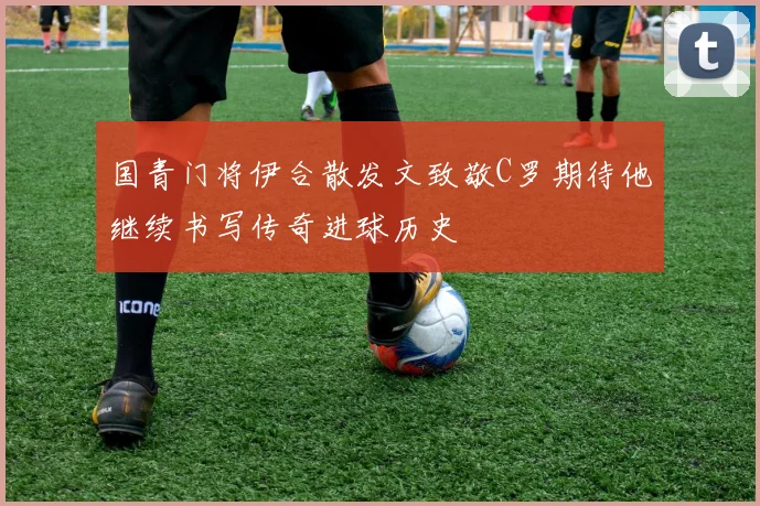 国青门将伊合散发文致敬C罗期待他继续书写传奇进球历史