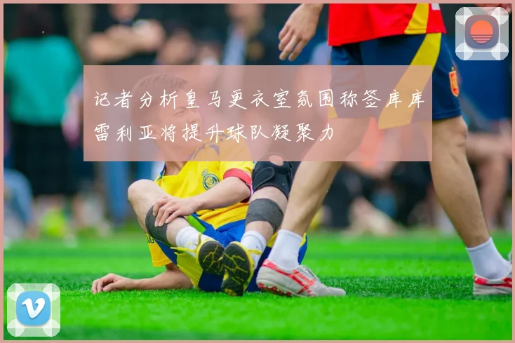 记者分析皇马更衣室氛围称签库库雷利亚将提升球队凝聚力