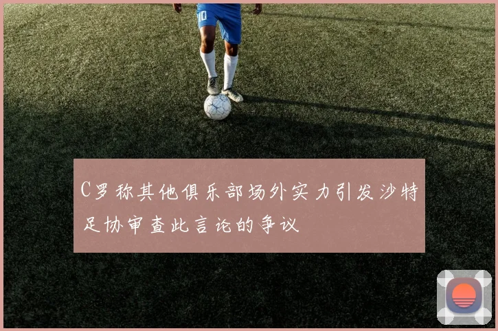 C罗称其他俱乐部场外实力引发沙特足协审查此言论的争议