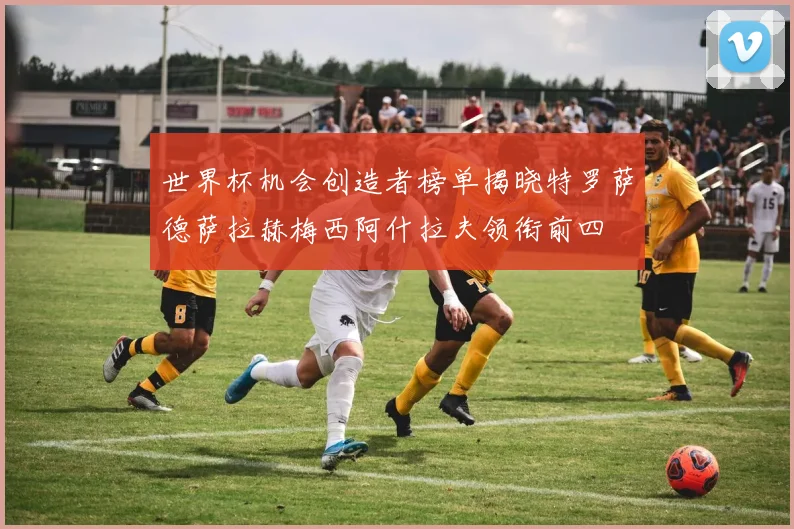 世界杯机会创造者榜单揭晓特罗萨德萨拉赫梅西阿什拉夫领衔前四