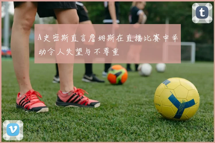 A史密斯直言詹姆斯在直播比赛中举动令人失望与不尊重
