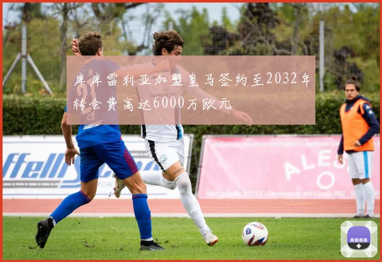 库库雷利亚加盟皇马签约至2032年转会费高达6000万欧元