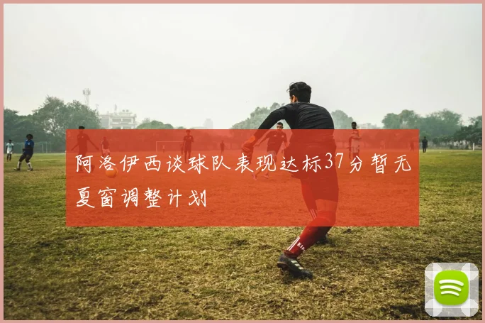 阿洛伊西谈球队表现达标37分暂无夏窗调整计划