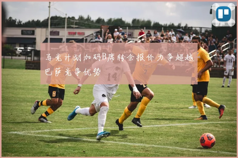 马竞计划加码B席转会报价力争超越巴萨竞争优势