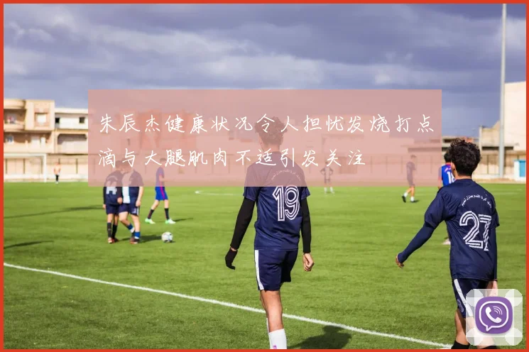 朱辰杰健康状况令人担忧发烧打点滴与大腿肌肉不适引发关注