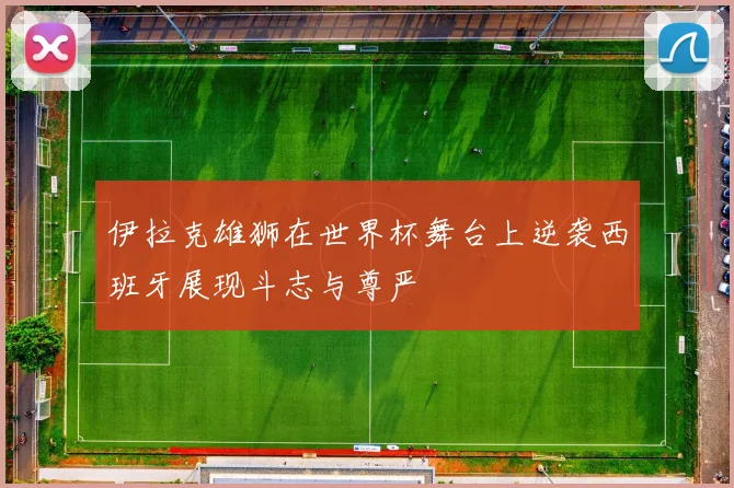 伊拉克雄狮在世界杯舞台上逆袭西班牙展现斗志与尊严
